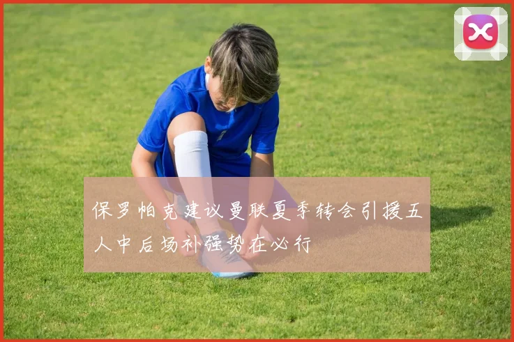 保罗帕克建议曼联夏季转会引援五人中后场补强势在必行