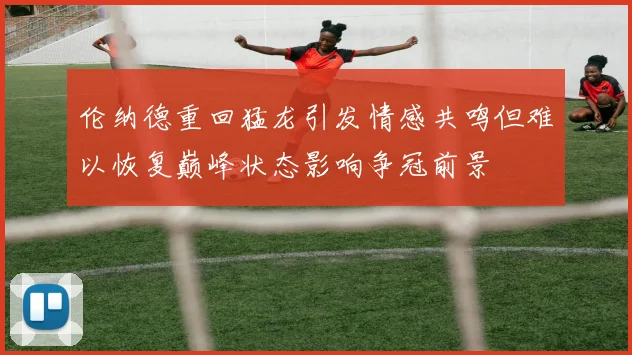 伦纳德重回猛龙引发情感共鸣但难以恢复巅峰状态影响争冠前景