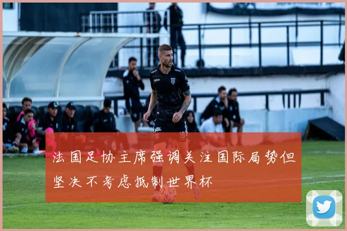 法国足协主席强调关注国际局势但坚决不考虑抵制世界杯