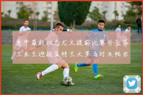 意甲最新动态尤文提前比赛升至第三米兰迎战亚特兰大罗马对决帕尔马