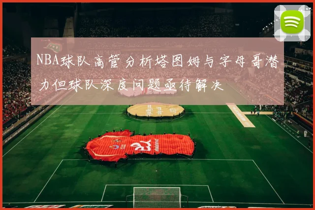 NBA球队高管分析塔图姆与字母哥潜力但球队深度问题亟待解决
