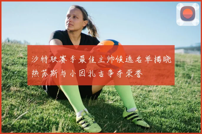 沙特联赛季最佳主帅候选名单揭晓热苏斯与小因扎吉争夺荣誉