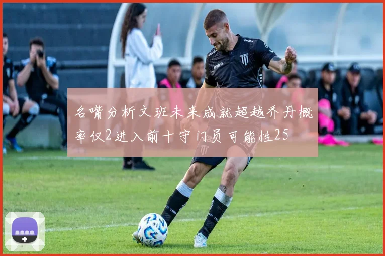 名嘴分析文班未来成就超越乔丹概率仅2进入前十守门员可能性25