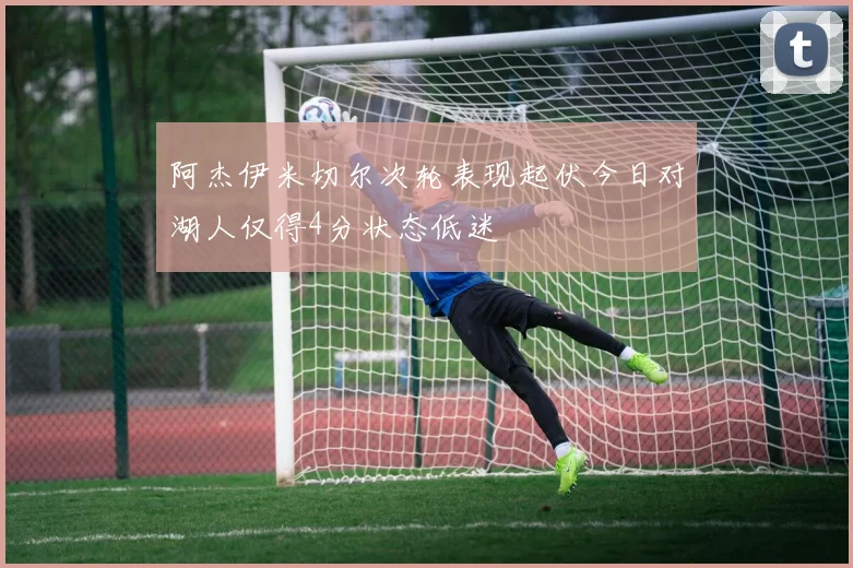 阿杰伊米切尔次轮表现起伏今日对湖人仅得4分状态低迷