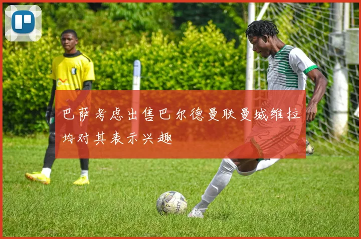 巴萨考虑出售巴尔德曼联曼城维拉均对其表示兴趣
