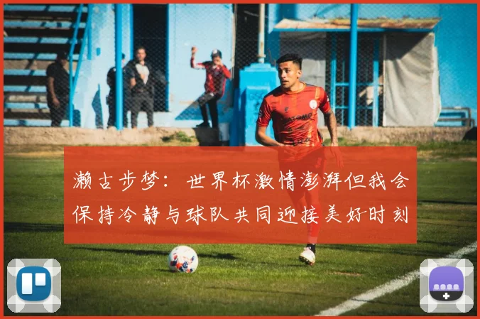 濑古步梦：世界杯激情澎湃但我会保持冷静与球队共同迎接美好时刻