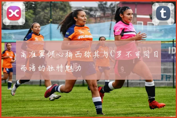高准翼倾心梅西称其与C罗不可同日而语的独特魅力