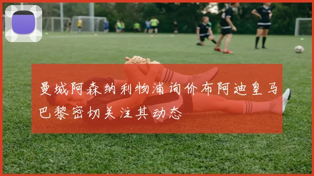 曼城阿森纳利物浦询价布阿迪皇马巴黎密切关注其动态