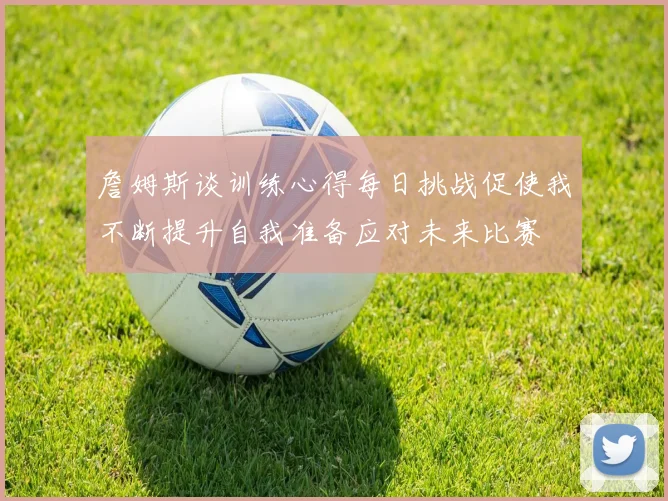 詹姆斯谈训练心得每日挑战促使我不断提升自我准备应对未来比赛