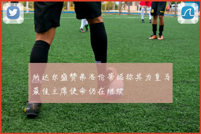 纳达尔盛赞弗洛伦蒂诺称其为皇马最佳主席使命仍在继续