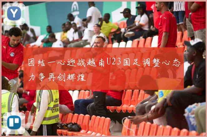 团结一心迎战越南U23国足调整心态力争再创辉煌