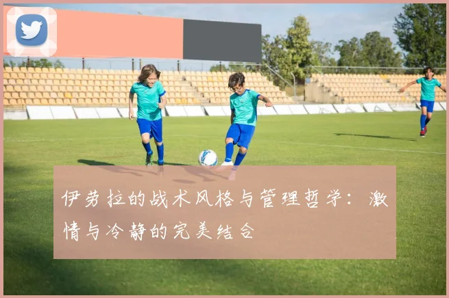 伊劳拉的战术风格与管理哲学：激情与冷静的完美结合