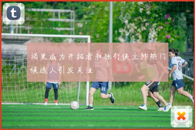 诺里成为开拓者和独行侠主帅热门候选人引发关注