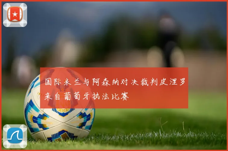 国际米兰与阿森纳对决裁判皮涅罗来自葡萄牙执法比赛