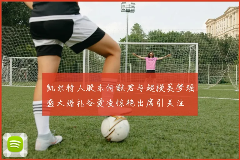 凯尔特人股东何猷君与超模奚梦瑶盛大婚礼谷爱凌惊艳出席引关注