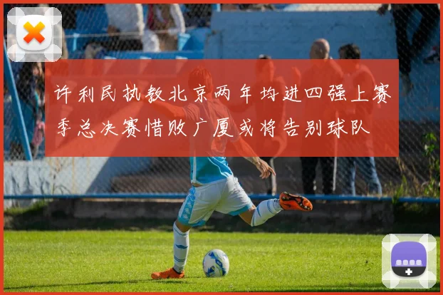 许利民执教北京两年均进四强上赛季总决赛惜败广厦或将告别球队