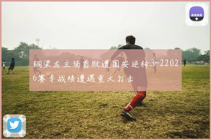 铜梁龙主场首败遭国安逆转3-22026赛季战绩遭遇重大打击