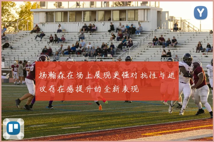 杨瀚森在场上展现更强对抗性与进攻存在感提升的全新表现