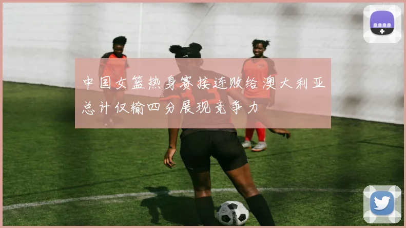 中国女篮热身赛接连败给澳大利亚总计仅输四分展现竞争力