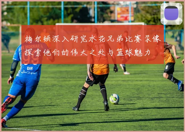梅尔顿深入研究水花兄弟比赛录像探索他们的伟大之处与篮球魅力