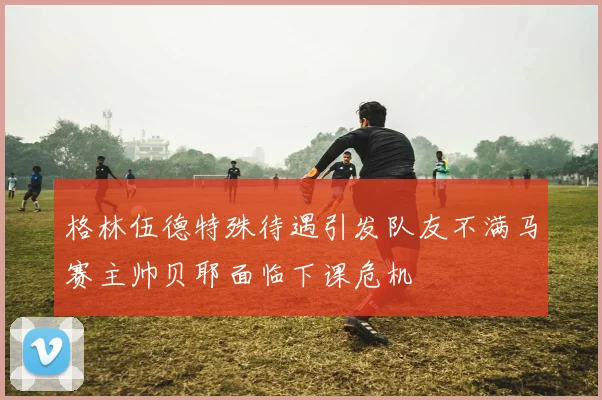 格林伍德特殊待遇引发队友不满马赛主帅贝耶面临下课危机