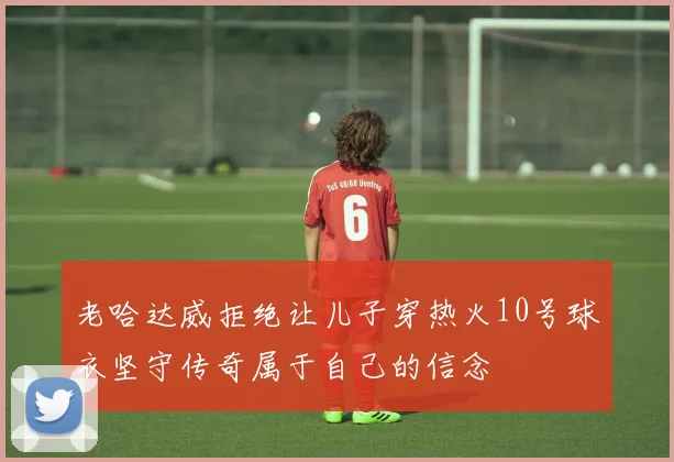 老哈达威拒绝让儿子穿热火10号球衣坚守传奇属于自己的信念