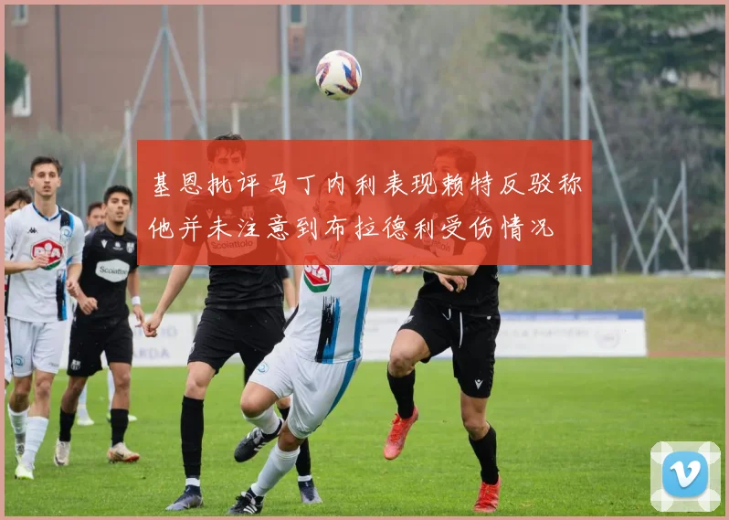 基恩批评马丁内利表现赖特反驳称他并未注意到布拉德利受伤情况