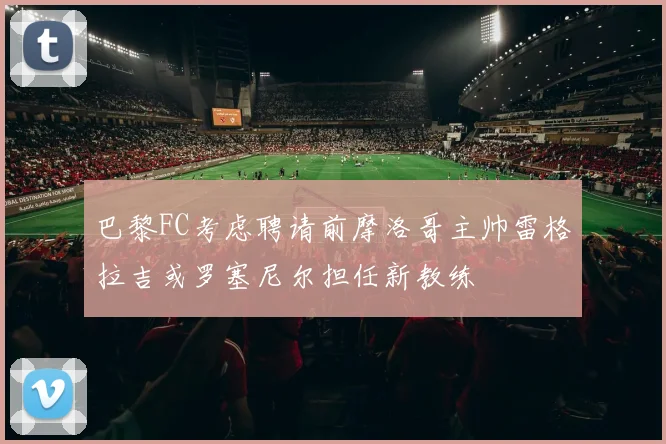 巴黎FC考虑聘请前摩洛哥主帅雷格拉吉或罗塞尼尔担任新教练