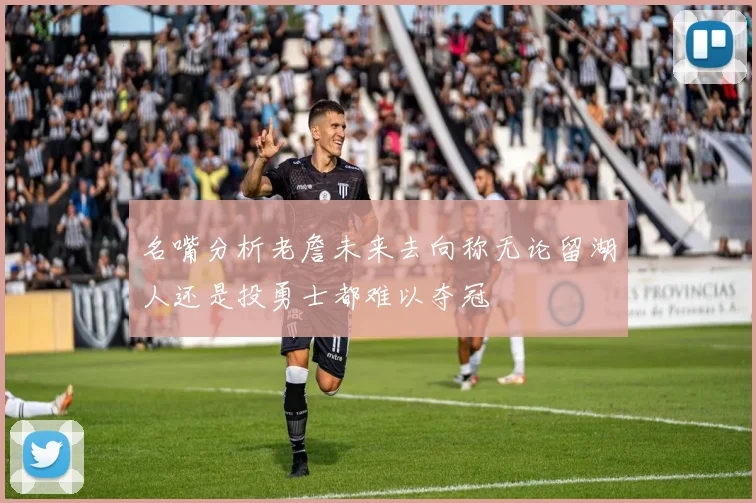 名嘴分析老詹未来去向称无论留湖人还是投勇士都难以夺冠