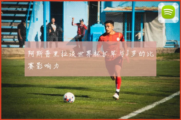 阿斯普里拉谈世界杯扩军与J罗的比赛影响力