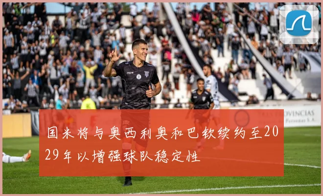 国米将与奥西利奥和巴钦续约至2029年以增强球队稳定性
