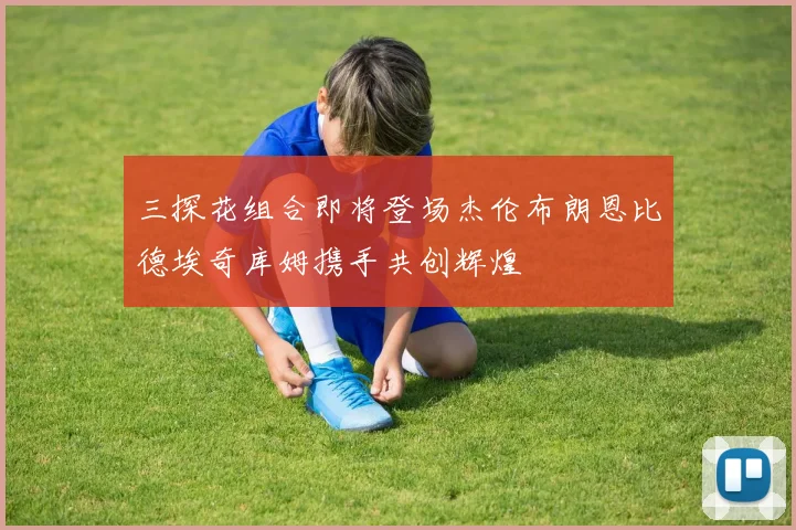 三探花组合即将登场杰伦布朗恩比德埃奇库姆携手共创辉煌