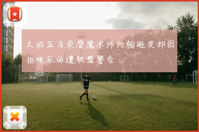 文班亚马荣膺魔术师约翰逊奖却因拒绝采访遭联盟警告
