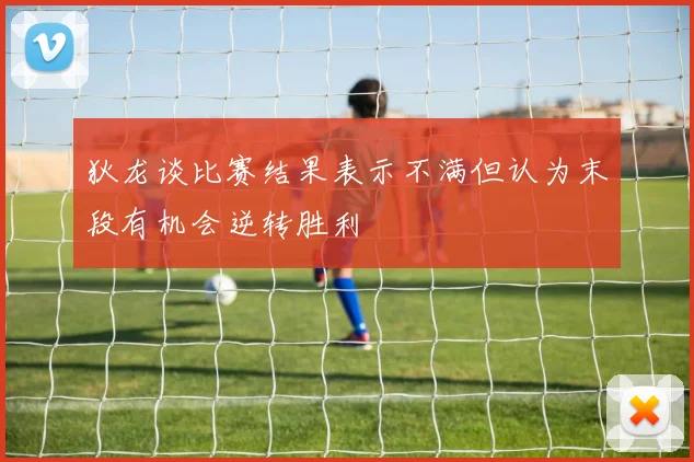 狄龙谈比赛结果表示不满但认为末段有机会逆转胜利