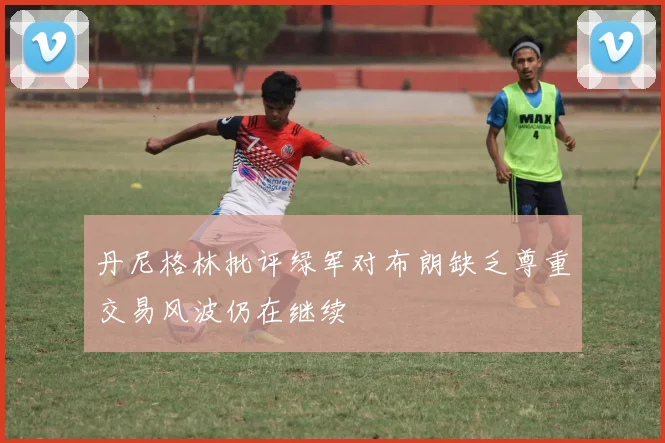 丹尼格林批评绿军对布朗缺乏尊重交易风波仍在继续